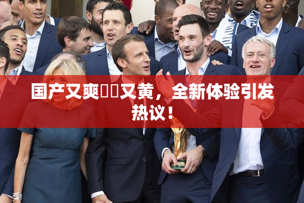 国产又爽❌‌又黄，全新体验引发热议！