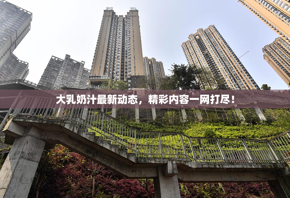 大乳奶汁最新动态，精彩内容一网打尽！