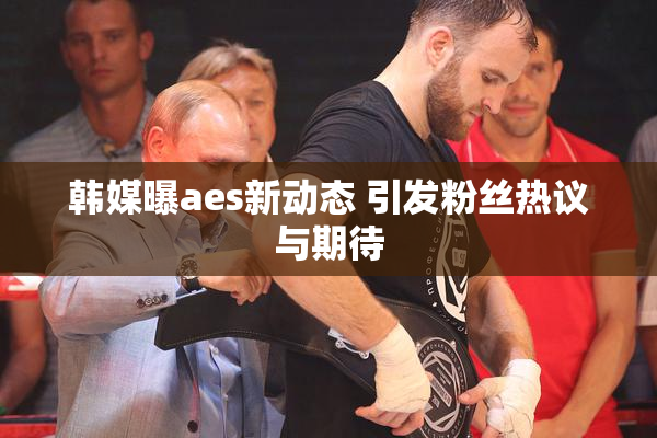 韩媒曝aes新动态 引发粉丝热议与期待