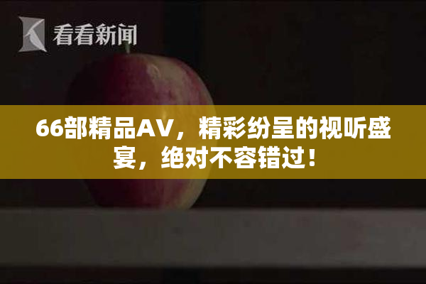 66部精品AV，精彩纷呈的视听盛宴，绝对不容错过！