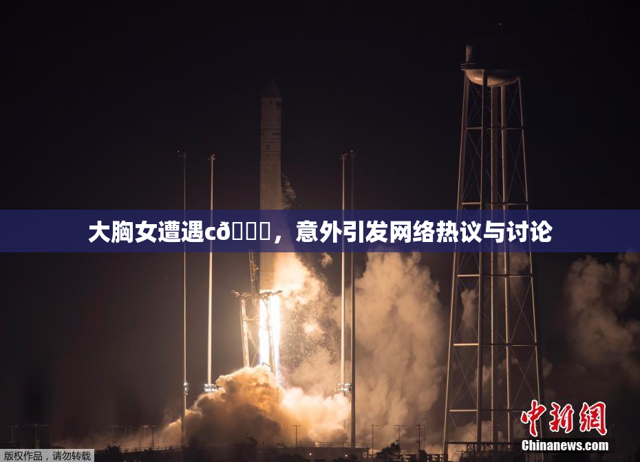 大胸女遭遇c🔞，意外引发网络热议与讨论