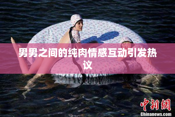 男男之间的纯肉情感互动引发热议