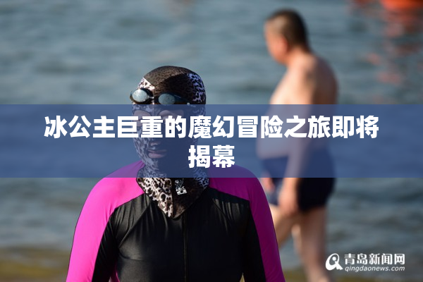 冰公主巨重的魔幻冒险之旅即将揭幕