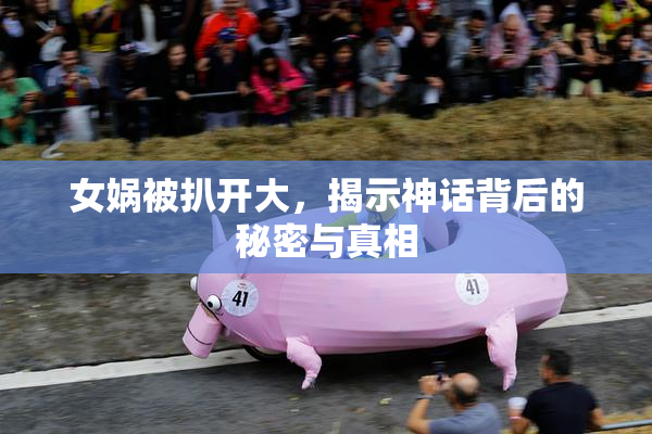女娲被扒开大，揭示神话背后的秘密与真相
