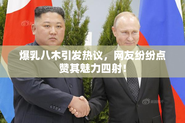 爆乳八木引发热议，网友纷纷点赞其魅力四射！