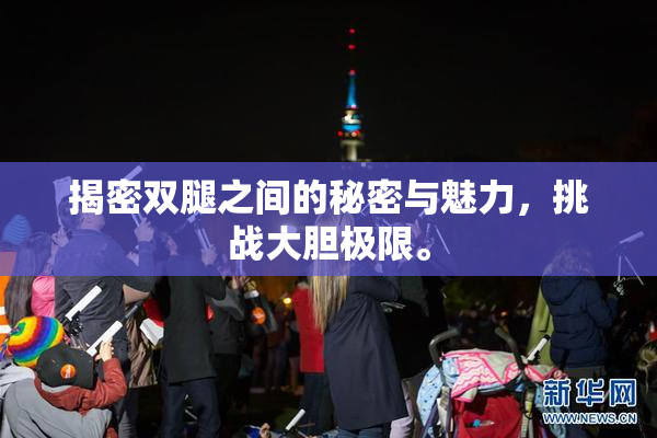 揭密双腿之间的秘密与魅力，挑战大胆极限。
