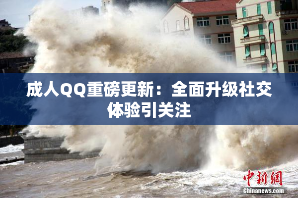 成人QQ重磅更新：全面升级社交体验引关注