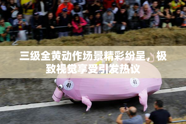 三级全黄动作场景精彩纷呈，极致视觉享受引发热议