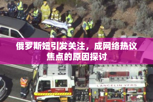 俄罗斯妞引发关注，成网络热议焦点的原因探讨