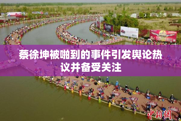 蔡徐坤被啪到的事件引发舆论热议并备受关注