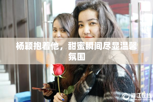 杨颖抱着他，甜蜜瞬间尽显温馨氛围