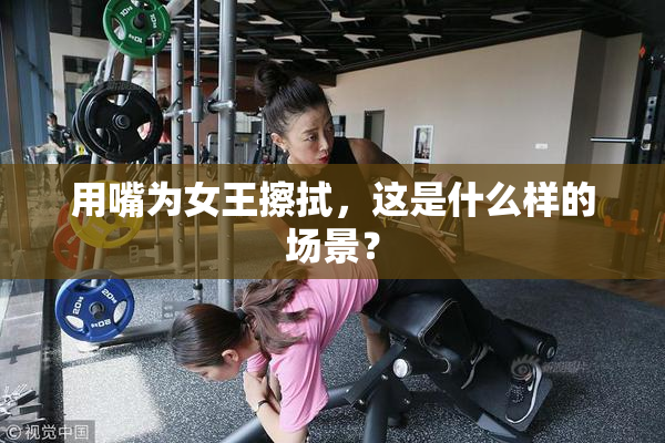 用嘴为女王擦拭，这是什么样的场景？