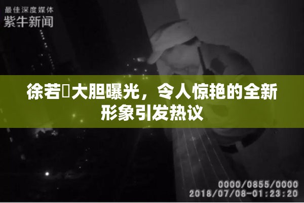 徐若瑄大胆曝光，令人惊艳的全新形象引发热议