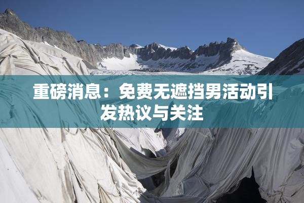 重磅消息：免费无遮挡男活动引发热议与关注
