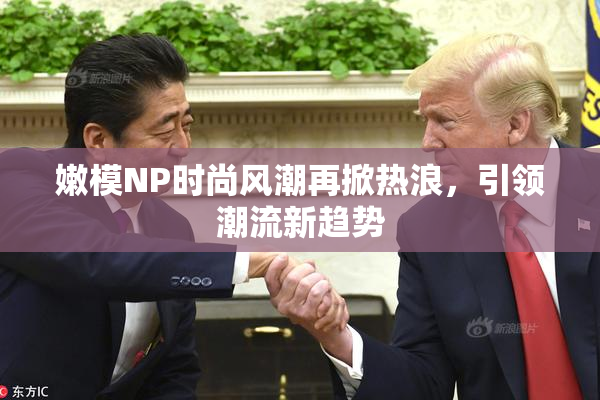 嫩模NP时尚风潮再掀热浪，引领潮流新趋势