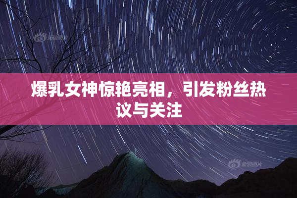 爆乳女神惊艳亮相，引发粉丝热议与关注