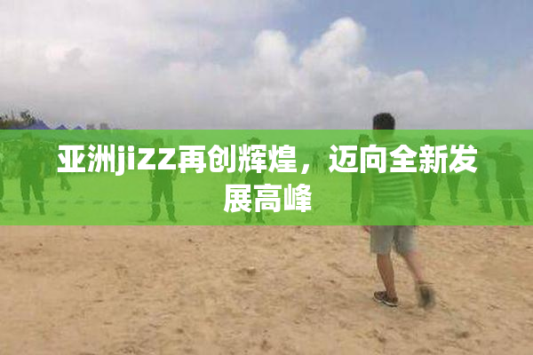 亚洲jiZZ再创辉煌，迈向全新发展高峰