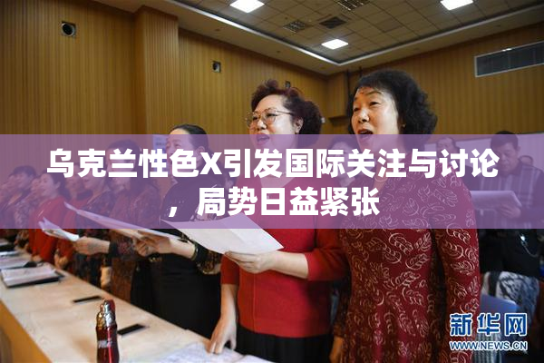 乌克兰性色X引发国际关注与讨论，局势日益紧张