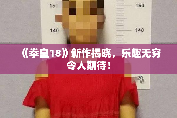 《拳皇18》新作揭晓，乐趣无穷令人期待！