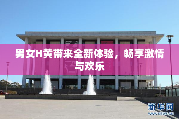 男女H黄带来全新体验，畅享激情与欢乐