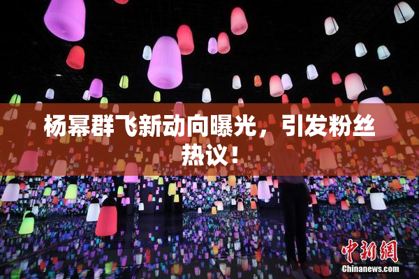 杨幂群飞新动向曝光，引发粉丝热议！