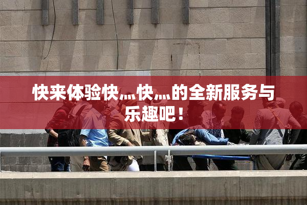 快来体验快灬快灬的全新服务与乐趣吧！