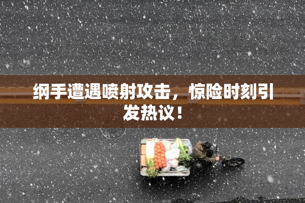 纲手遭遇喷射攻击，惊险时刻引发热议！