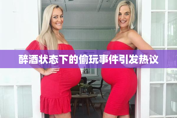 醉酒状态下的偷玩事件引发热议