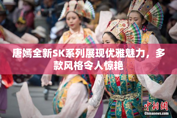 唐嫣全新SK系列展现优雅魅力，多款风格令人惊艳