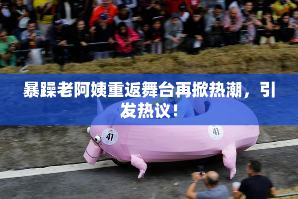 暴躁老阿姨重返舞台再掀热潮，引发热议！