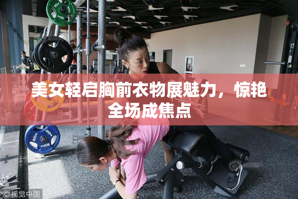 美女轻启胸前衣物展魅力，惊艳全场成焦点