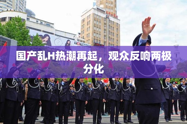 国产乱H热潮再起，观众反响两极分化