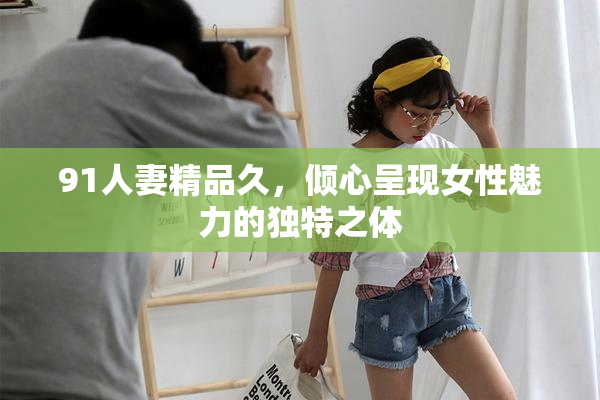 91人妻精品久，倾心呈现女性魅力的独特之体