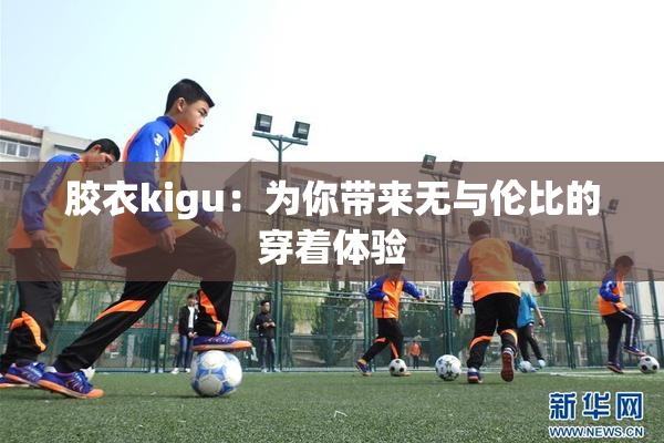 胶衣kigu：为你带来无与伦比的穿着体验