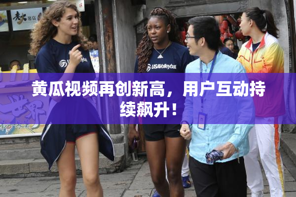 黄瓜视频再创新高，用户互动持续飙升！