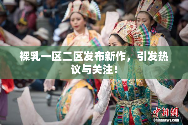 裸乳一区二区发布新作，引发热议与关注！