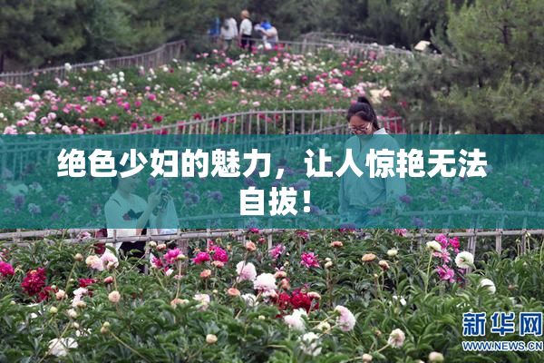 绝色少妇的魅力，让人惊艳无法自拔！