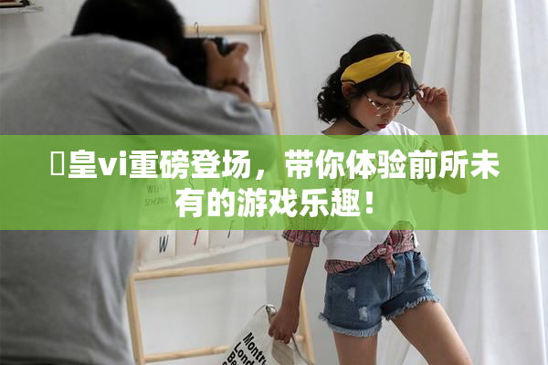 嘼皇vi重磅登场，带你体验前所未有的游戏乐趣！