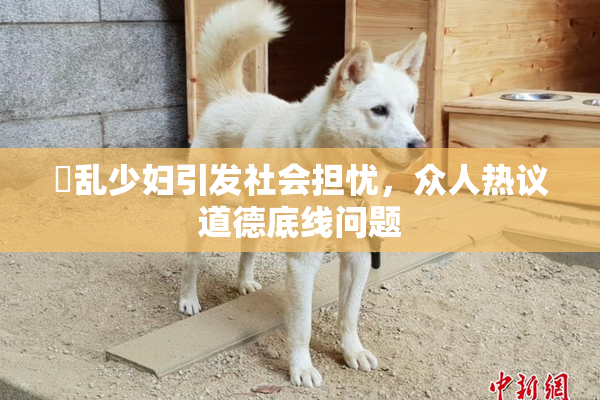 婬乱少妇引发社会担忧，众人热议道德底线问题
