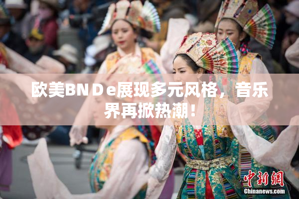 欧美BNＤe展现多元风格，音乐界再掀热潮！