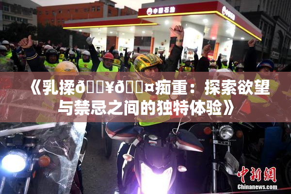《乳揉🔥🖤痴重：探索欲望与禁忌之间的独特体验》