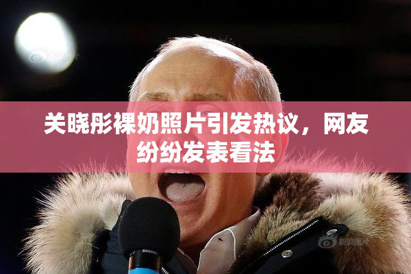 关晓彤裸奶照片引发热议，网友纷纷发表看法