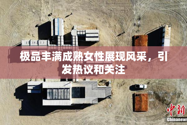 极品丰满成熟女性展现风采，引发热议和关注