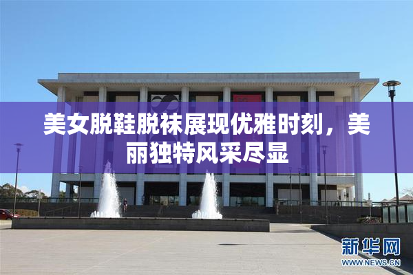 美女脱鞋脱袜展现优雅时刻，美丽独特风采尽显
