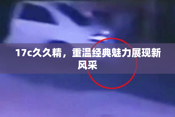 17c久久精，重温经典魅力展现新风采