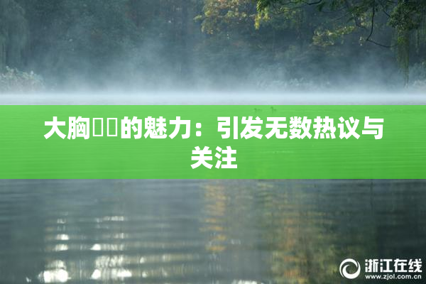 大胸❌‌的魅力：引发无数热议与关注