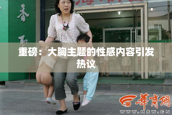 重磅：大胸主题的性感内容引发热议