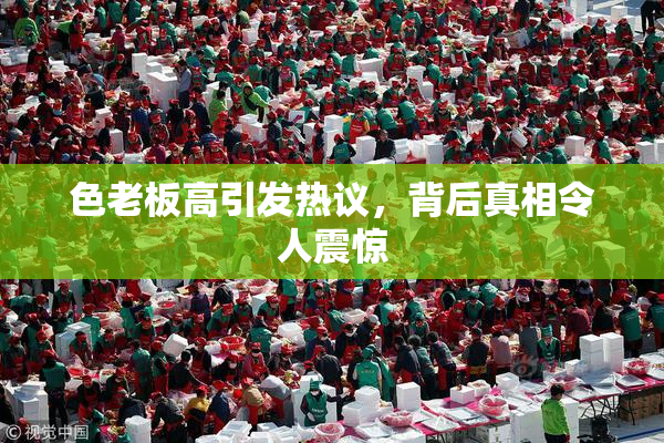 色老板高引发热议，背后真相令人震惊
