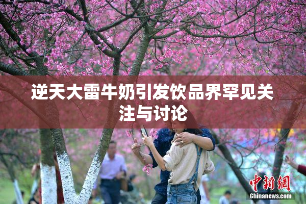 逆天大雷牛奶引发饮品界罕见关注与讨论