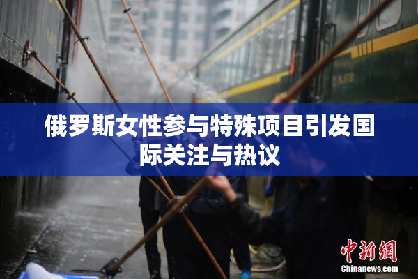 俄罗斯女性参与特殊项目引发国际关注与热议